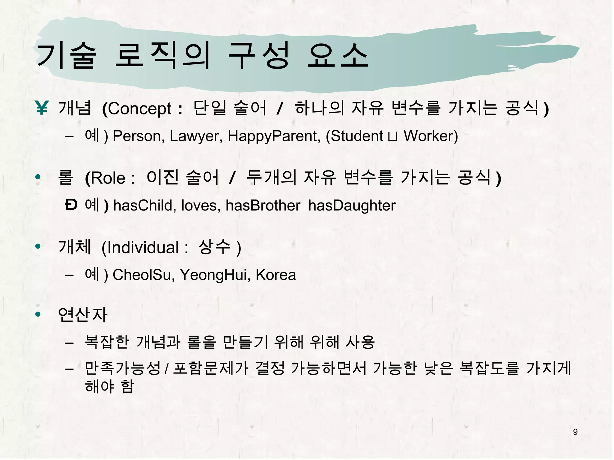 기술 로직의 구성 요소 개념  ( Concept  :  단일 술어  /  하나의 자유 변수를 가지는 공식 ) 예 ) Person, Lawyer, HappyParent, (Student  t  Worker) 롤  ( Role :   이진 술어  /  두개의 자유 변수를 가지는 공식 ) 예 )  hasChild, loves, hasBrother  hasDaughter 개체  (Individual :  상수 ) 예 ) CheolSu, YeongHui, Korea 연산자 복잡한 개념과 롤을 만들기 위해 위해 사용 만족가능성 / 포함문제가 결정 가능하면서 가능한 낮은 복잡도를 가지게 해야 함 