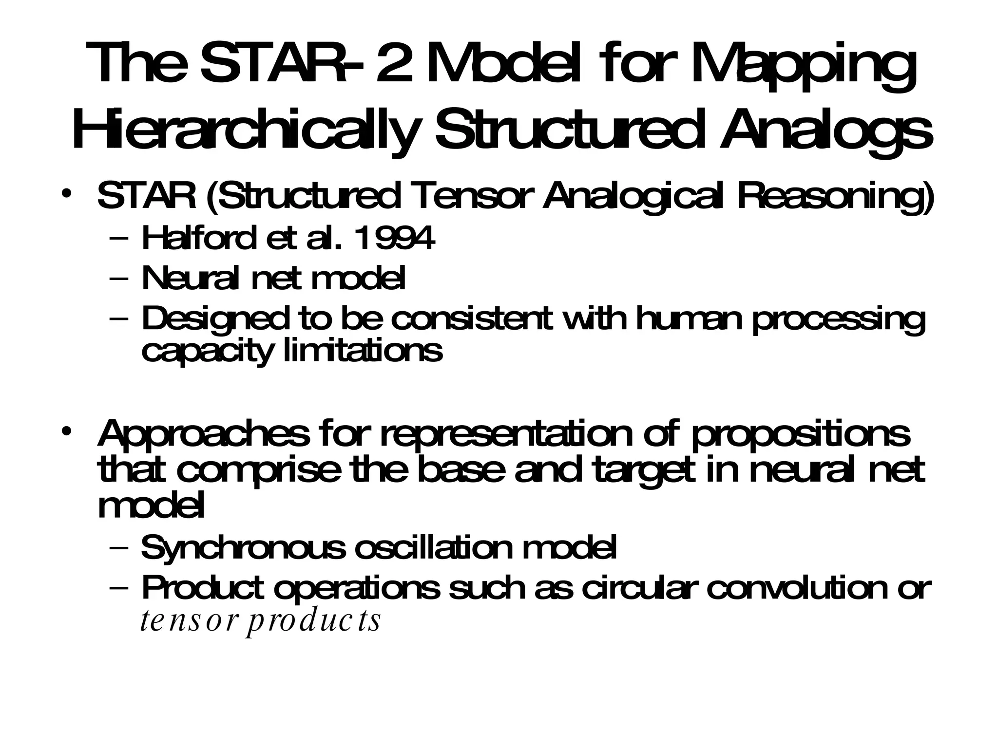 The STAR-2 Model for Mapping Hierarchically Structured Analogs STAR (Structured Tensor Analogical Reasoning) Halford et al. 1994 Neural net model Designed to be consistent with human processing capacity limitations Approaches for representation of propositions that comprise the base and target in neural net model Synchronous oscillation model Product operations such as circular convolution or  tensor products 