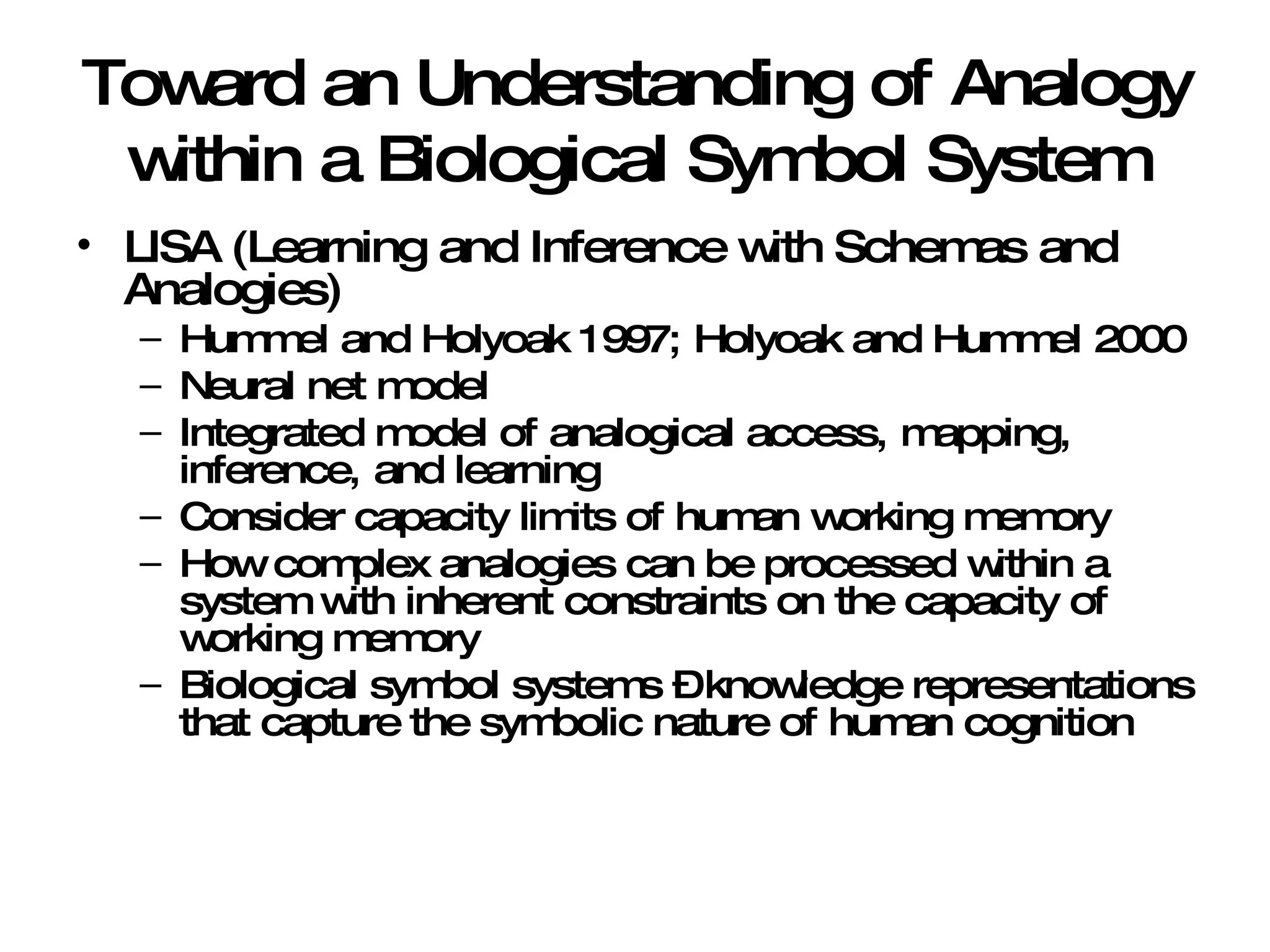 Toward an Understanding of Analogy within a Biological Symbol System LISA (Learning and Inference with Schemas and Analogies) Hummel and Holyoak 1997; Holyoak and Hummel 2000 Neural net model Integrated model of analogical access, mapping, inference, and learning Consider capacity limits of human working memory How complex analogies can be processed within a system with inherent constraints on the capacity of working memory Biological symbol systems – knowledge representations that capture the symbolic nature of human cognition 