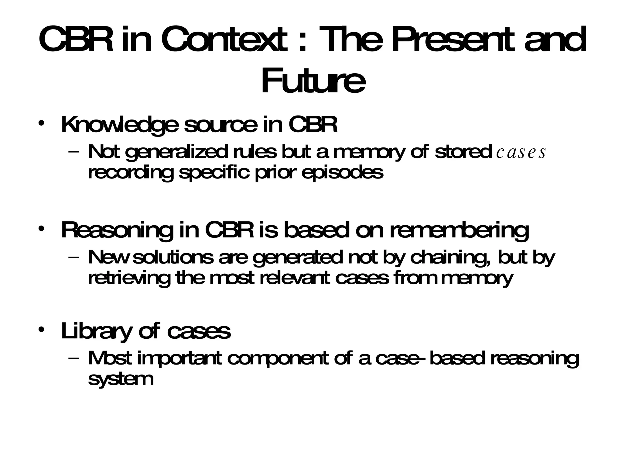 CBR in Context : The Present and Future Knowledge source in CBR Not generalized rules but a memory of stored  cases  recording specific prior episodes Reasoning in CBR is based on remembering New solutions are generated not by chaining, but by retrieving the most relevant cases from memory Library of cases Most important component of a case-based reasoning system 