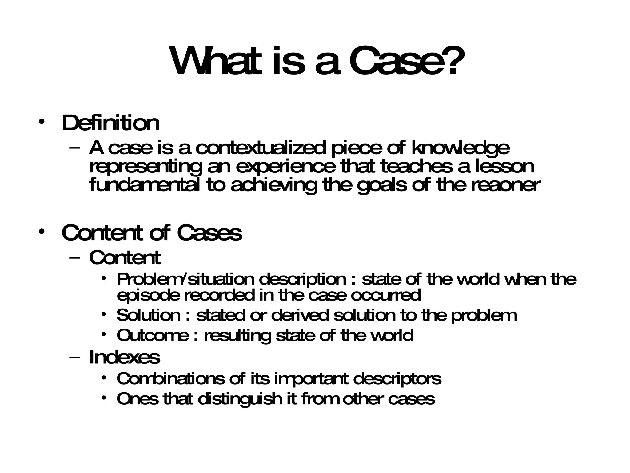 What is a Case? Definition A case is a contextualized piece of knowledge representing an experience that teaches a lesson fundamental to achieving the goals of the reaoner Content of Cases Content Problem/situation description : state of the world when the episode recorded in the case occurred Solution : stated or derived solution to the problem Outcome : resulting state of the world Indexes Combinations of its important descriptors Ones that distinguish it from other cases 
