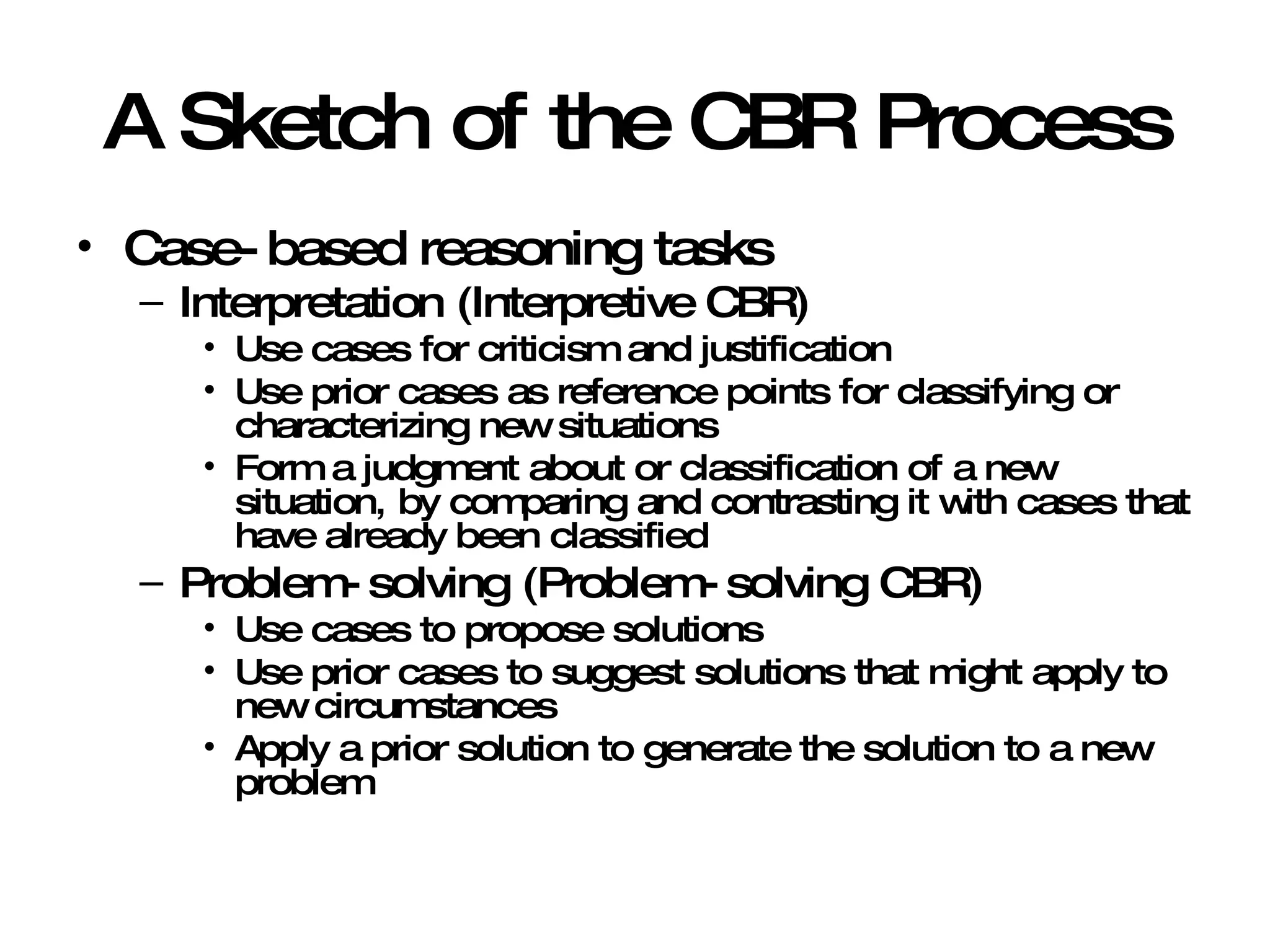 A Sketch of the CBR Process Case-based reasoning tasks Interpretation (Interpretive CBR) Use cases for criticism and justification Use prior cases as reference points for classifying or characterizing new situations Form a judgment about or classification of a new situation, by comparing and contrasting it with cases that have already been classified Problem-solving (Problem-solving CBR) Use cases to propose solutions Use prior cases to suggest solutions that might apply to new circumstances Apply a prior solution to generate the solution to a new problem 
