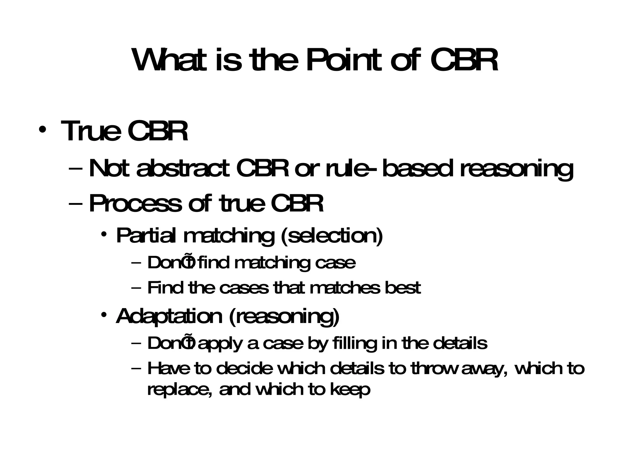 What is the Point of CBR True CBR Not abstract CBR or rule-based reasoning Process of true CBR Partial matching (selection) Don’t find matching case Find the cases that matches best Adaptation (reasoning) Don’t apply a case by filling in the details Have to decide which details to throw away, which to replace, and which to keep 