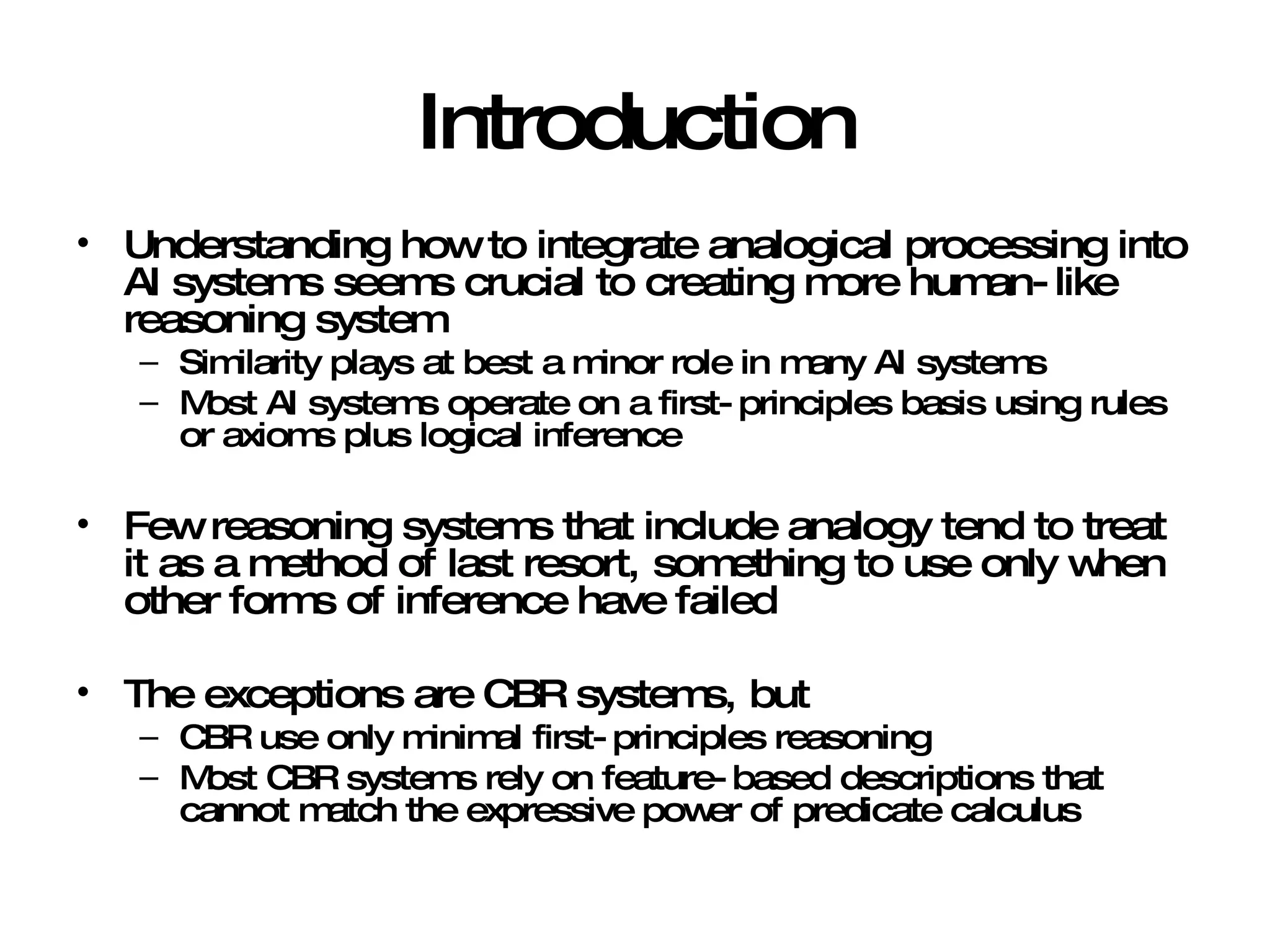 Introduction Understanding how to integrate analogical processing into AI systems seems crucial to creating more human-like reasoning system Similarity plays at best a minor role in many AI systems Most AI systems operate on a first-principles basis using rules or axioms plus logical inference Few reasoning systems that include analogy tend to treat it as a method of last resort, something to use only when other forms of inference have failed The exceptions are CBR systems, but CBR use only minimal first-principles reasoning Most CBR systems rely on feature-based descriptions that cannot match the expressive power of predicate calculus 