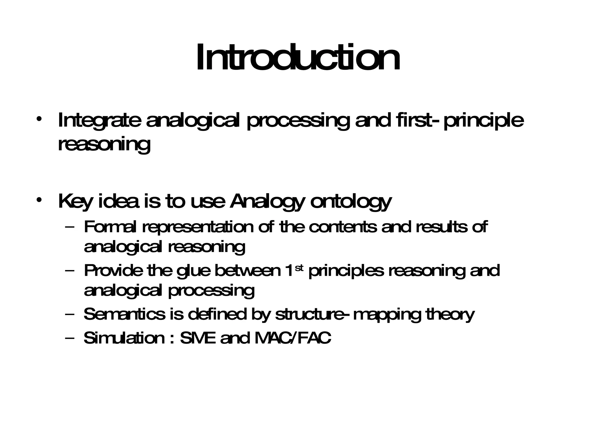 Introduction Integrate analogical processing and first-principle reasoning Key idea is to use Analogy ontology Formal representation of the contents and results of analogical reasoning Provide the glue between 1 st  principles reasoning and analogical processing Semantics is defined by structure-mapping theory Simulation : SME and MAC/FAC 