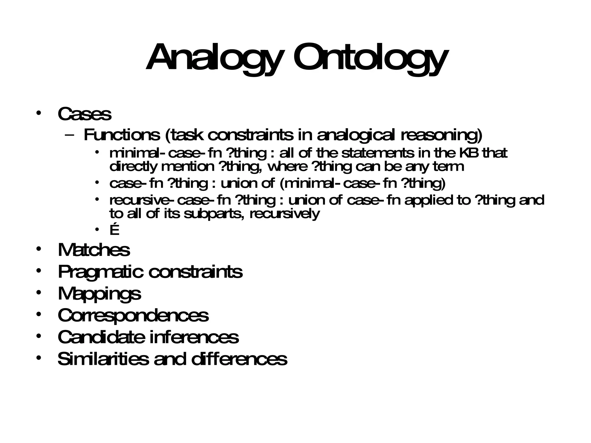 Analogy Ontology Cases Functions (task constraints in analogical reasoning) minimal-case-fn ?thing : all of the statements in the KB that directly mention ?thing, where ?thing can be any term case-fn ?thing : union of (minimal-case-fn ?thing) recursive-case-fn ?thing : union of case-fn applied to ?thing and to all of its subparts, recursively … Matches Pragmatic constraints Mappings Correspondences Candidate inferences Similarities and differences 