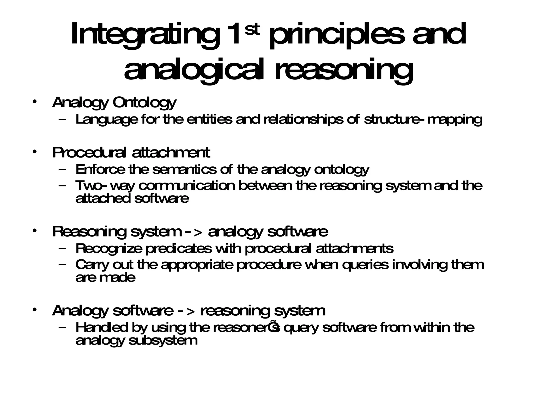 Integrating 1 st  principles and analogical reasoning Analogy Ontology Language for the entities and relationships of structure-mapping Procedural attachment Enforce the semantics of the analogy ontology Two-way communication between the reasoning system and the attached software Reasoning system -> analogy software Recognize predicates with procedural attachments Carry out the appropriate procedure when queries involving them are made Analogy software -> reasoning system Handled by using the reasoner’s query software from within the analogy subsystem 