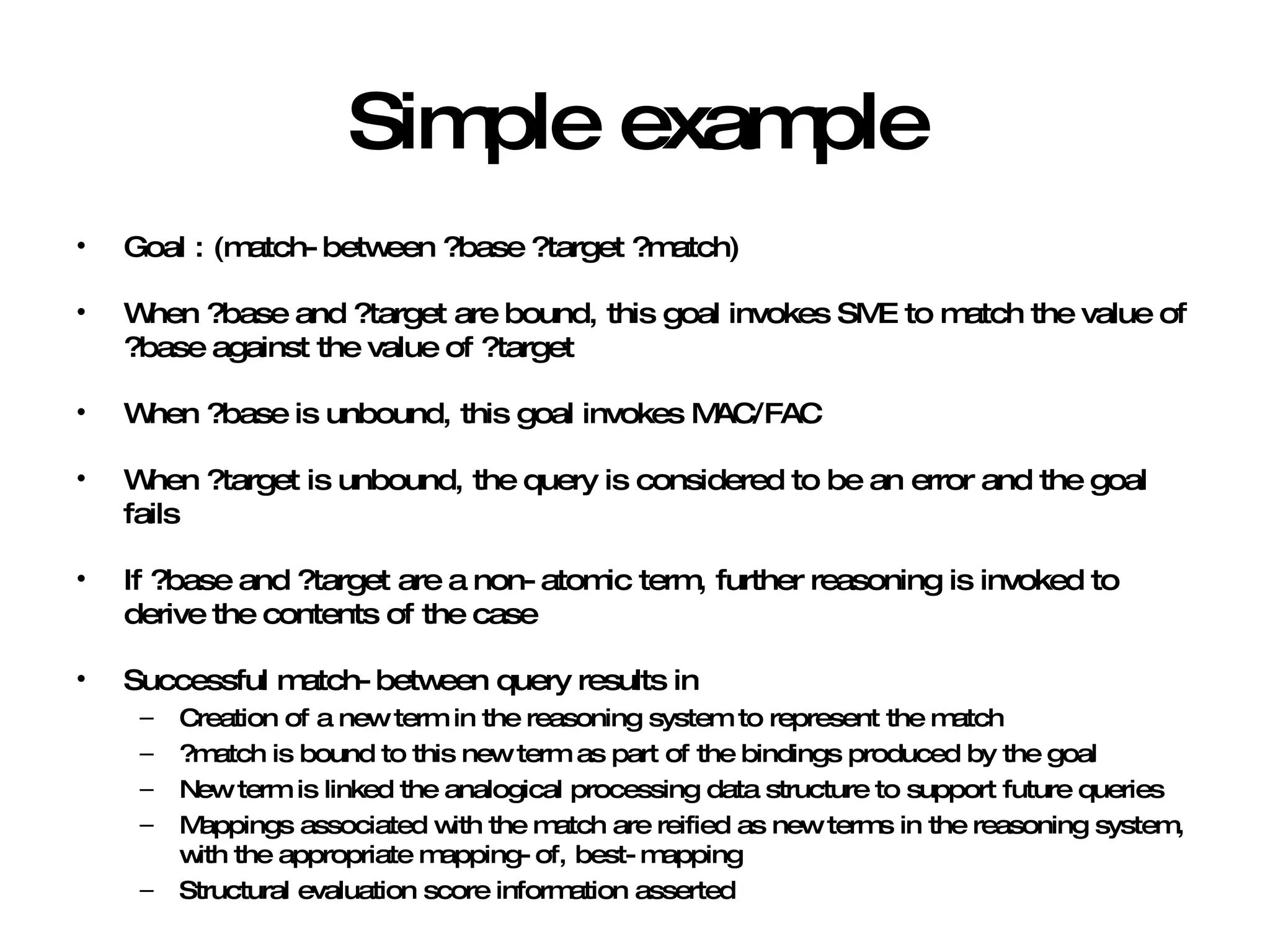 Simple example Goal : (match-between ?base ?target ?match) When ?base and ?target are bound, this goal invokes SME to match the value of ?base against the value of ?target When ?base is unbound, this goal invokes MAC/FAC When ?target is unbound, the query is considered to be an error and the goal fails If ?base and ?target are a non-atomic term, further reasoning is invoked to derive the contents of the case Successful match-between query results in Creation of a new term in the reasoning system to represent the match ?match is bound to this new term as part of the bindings produced by the goal New term is linked the analogical processing data structure to support future queries Mappings associated with the match are reified as new terms in the reasoning system, with the appropriate mapping-of, best-mapping Structural evaluation score information asserted 