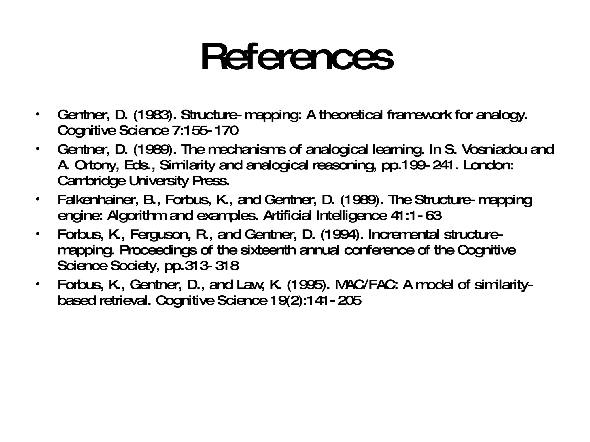 References Gentner, D. (1983). Structure-mapping: A theoretical framework for analogy. Cognitive Science 7:155-170 Gentner, D. (1989). The mechanisms of analogical learning. In S. Vosniadou and A. Ortony, Eds., Similarity and analogical reasoning, pp.199-241. London: Cambridge University Press. Falkenhainer, B., Forbus, K., and Gentner, D. (1989). The Structure-mapping engine: Algorithm and examples. Artificial Intelligence 41:1-63 Forbus, K., Ferguson, R., and Gentner, D. (1994). Incremental structure-mapping. Proceedings of the sixteenth annual conference of the Cognitive Science Society, pp.313-318 Forbus, K., Gentner, D., and Law, K. (1995). MAC/FAC: A model of similarity-based retrieval. Cognitive Science 19(2):141-205 