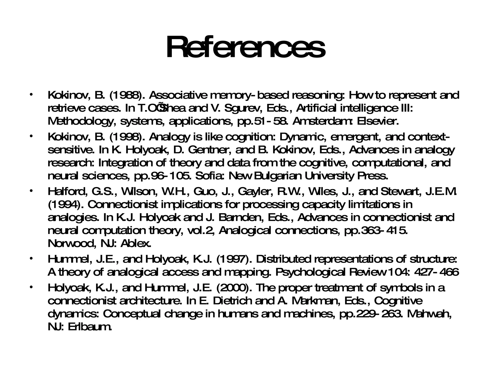 References Kokinov, B. (1988). Associative memory-based reasoning: How to represent and retrieve cases. In T.O’Shea and V. Sgurev, Eds., Artificial intelligence III: Methodology, systems, applications, pp.51-58. Amsterdam: Elsevier. Kokinov, B. (1998). Analogy is like cognition: Dynamic, emergent, and context-sensitive. In K. Holyoak, D. Gentner, and B. Kokinov, Eds., Advances in analogy research: Integration of theory and data from the cognitive, computational, and neural sciences, pp.96-105. Sofia: New Bulgarian University Press. Halford, G.S., Wilson, W.H., Guo, J., Gayler, R.W., Wiles, J., and Stewart, J.E.M. (1994). Connectionist implications for processing capacity limitations in analogies. In K.J. Holyoak and J. Barnden, Eds., Advances in connectionist and neural computation theory, vol.2, Analogical connections, pp.363-415. Norwood, NJ: Ablex. Hummel, J.E., and Holyoak, K.J. (1997). Distributed representations of structure: A theory of analogical access and mapping. Psychological Review 104: 427-466 Holyoak, K.J., and Hummel, J.E. (2000). The proper treatment of symbols in a connectionist architecture. In E. Dietrich and A. Markman, Eds., Cognitive dynamics: Conceptual change in humans and machines, pp.229-263. Mahwah, NJ: Erlbaum. 
