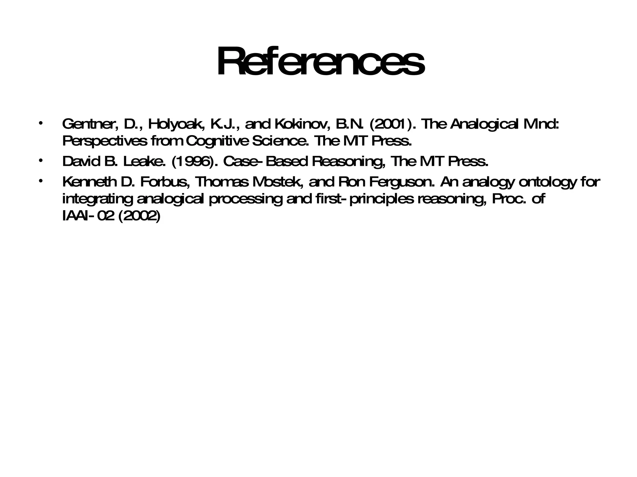 References Gentner, D., Holyoak, K.J., and Kokinov, B.N. (2001). The Analogical Mind: Perspectives from Cognitive Science. The MIT Press. David B. Leake. (1996). Case-Based Reasoning, The MIT Press. Kenneth D. Forbus, Thomas Mostek, and Ron Ferguson. An analogy ontology for integrating analogical processing and first-principles reasoning, Proc. of IAAI-02 (2002) 