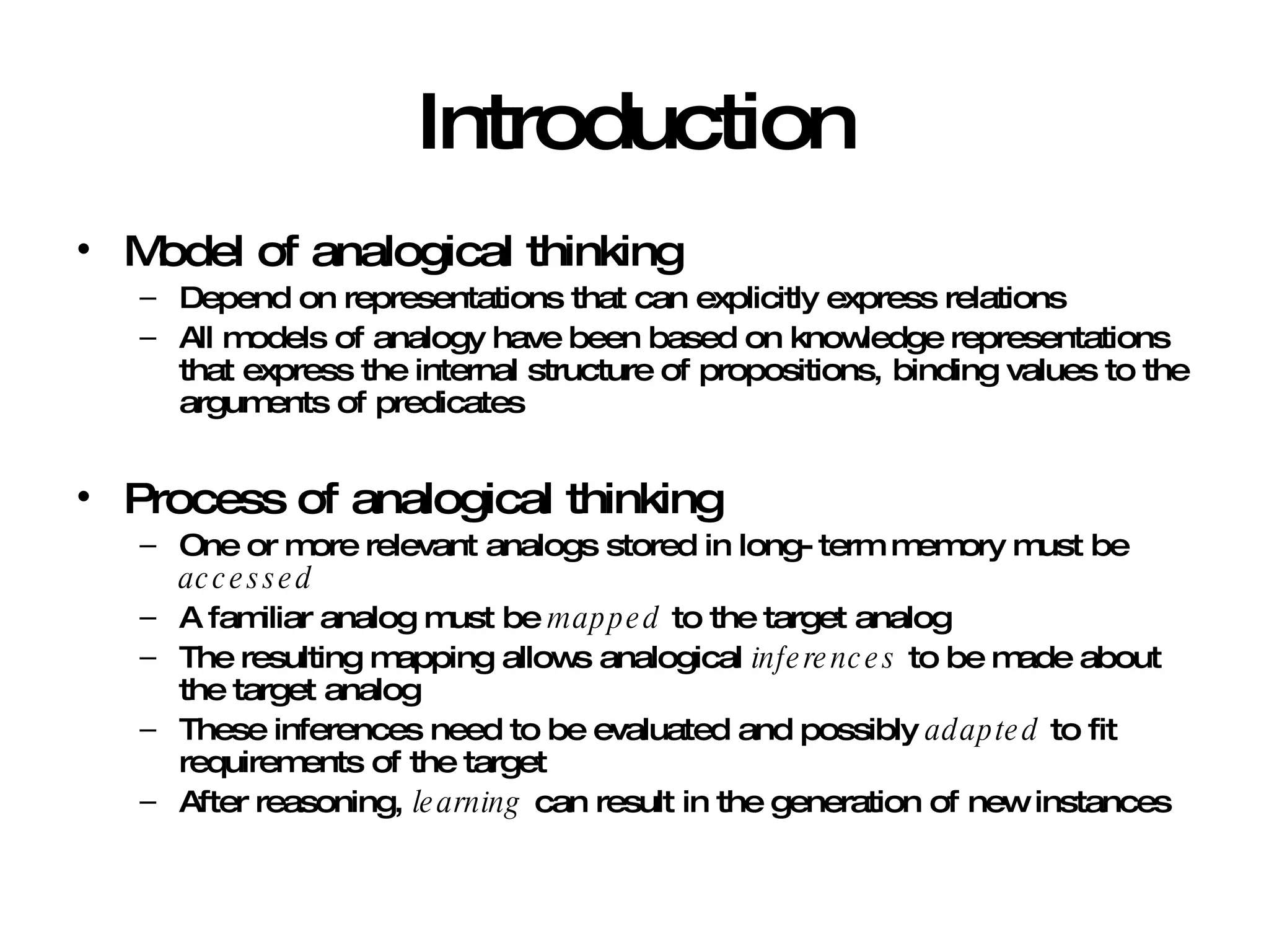 Introduction Model of analogical thinking  Depend on representations that can explicitly express relations All models of analogy have been based on knowledge representations that express the internal structure of propositions, binding values to the arguments of predicates Process of analogical thinking One or more relevant analogs stored in long-term memory must be  accessed A familiar analog must be  mapped  to the target analog The resulting mapping allows analogical  inferences  to be made about the target analog These inferences need to be evaluated and possibly  adapted  to fit requirements of the target After reasoning,  learning  can result in the generation of new instances 