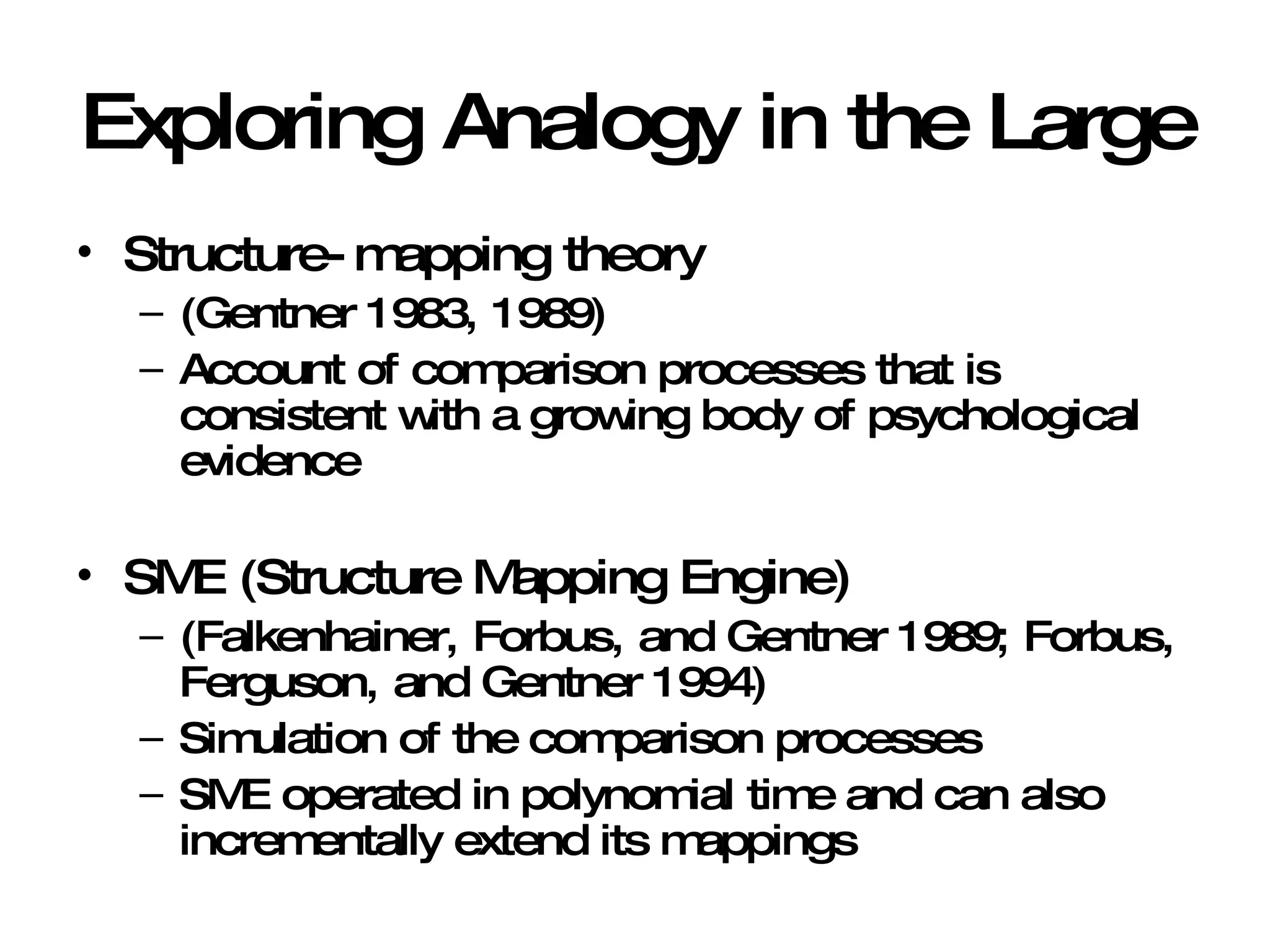 Exploring Analogy in the Large Structure-mapping theory  (Gentner 1983, 1989) Account of comparison processes that is consistent with a growing body of psychological evidence SME (Structure Mapping Engine) (Falkenhainer, Forbus, and Gentner 1989; Forbus, Ferguson, and Gentner 1994) Simulation of the comparison processes SME operated in polynomial time and can also incrementally extend its mappings 