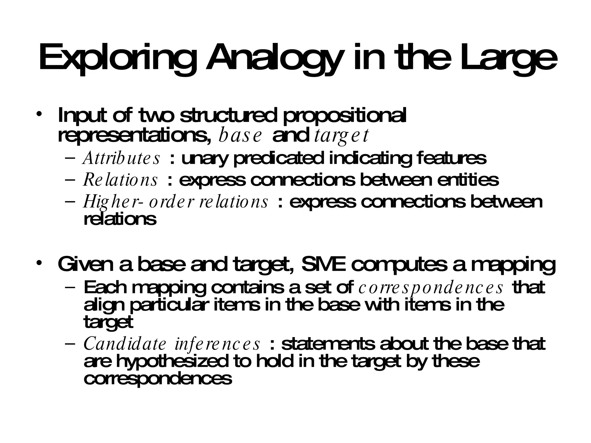Exploring Analogy in the Large Input of two structured propositional representations,  base  and  target Attributes  : unary predicated indicating features Relations  : express connections between entities Higher-order relations  : express connections between relations Given a base and target, SME computes a mapping Each mapping contains a set of  correspondences  that align particular items in the base with items in the target Candidate inferences  : statements about the base that are hypothesized to hold in the target by these correspondences 