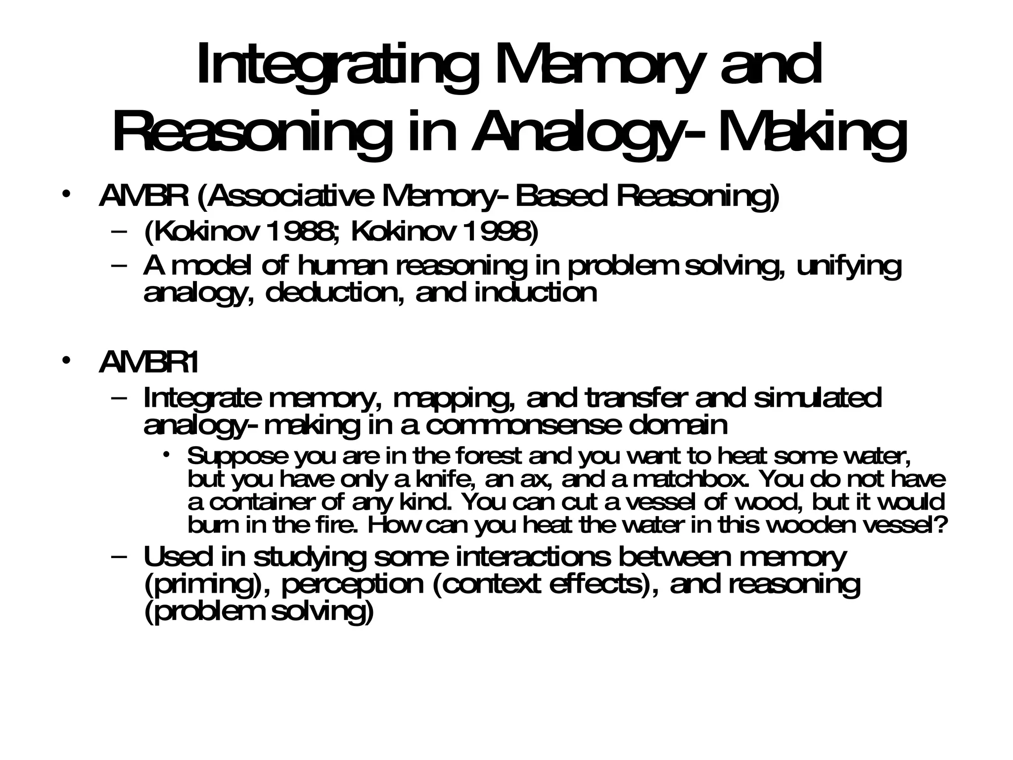 Integrating Memory and Reasoning in Analogy-Making AMBR (Associative Memory-Based Reasoning) (Kokinov 1988; Kokinov 1998) A model of human reasoning in problem solving, unifying analogy, deduction, and induction AMBR1 Integrate memory, mapping, and transfer and simulated analogy-making in a commonsense domain Suppose you are in the forest and you want to heat some water, but you have only a knife, an ax, and a matchbox. You do not have a container of any kind. You can cut a vessel of wood, but it would burn in the fire. How can you heat the water in this wooden vessel? Used in studying some interactions between memory (priming), perception (context effects), and reasoning (problem solving) 