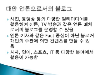 사진, 동영상 등의 다양한 멀티미디어를 활용하여 신문, TV 방송과 같은 언론 매체로서의 블로그를 운영할 수 있음언론 기사와 같은 Fact 중심이 아닌 블로거 개인의 주관에 의한 컨텐츠를 만들 수 있음시사, 연예, 스포츠, IT 등 다양한 분야에서 활용이 가능함대안 언론으로서의 블로그