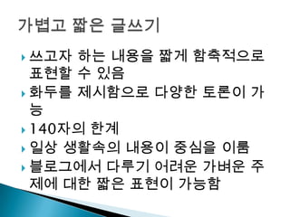 쓰고자 하는 내용을 짧게 함축적으로 표현할 수 있음화두를 제시함으로 다양한 토론이 가능140자의 한계일상 생활속의 내용이 중심을 이룸블로그에서 다루기 어려운 가벼운 주제에 대한 짧은 표현이 가능함가볍고 짧은 글쓰기