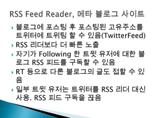 블로그에포스팅 후 포스팅된 고유주소를 트위터에트위팅 할 수 있음(TwitterFeed)RSS 리더보다 더 빠른 노출자기가 Following 한 트윗 유저에 대한 블로그RSS 피드를 구독할 수 있음RT 등으로 다른 블로그의 글도 접할 수 있음일부 트윗 유저는 트위터를RSS 리더 대신 사용. RSS 피드 구독을 끊음RSS Feed Reader, 메타 블로그 사이트