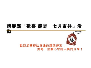 請響應「歡喜 ‧ 感恩  七月吉祥」活動 歡迎您轉寄給身邊的親朋好友， 與每一位關心您的人共同分享！ 