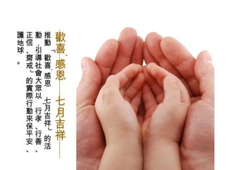 推動「歡喜‧感恩  七月吉祥」的活動，引導社會大眾以「行孝、行善、正信、齋戒」的實際行動來保平安、護地球 。 歡喜 ‧ 感恩  七月吉祥 
