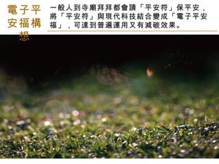 電子平安福構想 一般人到寺廟拜拜都會請「平安符」保平安，將「平安符」與現代科技結合變成「電子平安福」，可達到普遍運用又有減碳效果。 