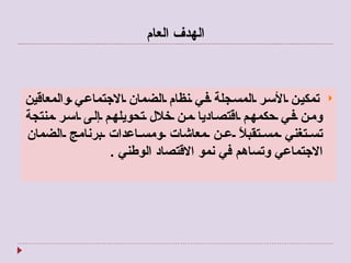 الهدف العام   تمكين الأسر المسجلة في نظام الضمان الاجتماعي والمعاقين ومن في حكمهم اقتصاديا من خلال تحويلهم إلى اسر منتجة تستغني مستقبلاً عن معاشات ومساعدات برنامج الضمان الاجتماعي وتساهم في نمو الاقتصاد الوطني  . 