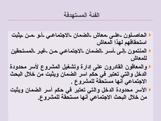 الفئة المستهدفة  الحاصلون على معاش الضمان الاجتماعي أو من يثبت استحقاقهم لهذا المعاش  المنتمون إلى أسر الضمان الاجتماعي من غير المستحقين للمعاش  والمعاقون القادرون على إدارة وتشغيل المشروع لأسر محدودة الدخل والتي تعتبر في حكم اسر الضمان ويثبت من خلال البحث الاجتماعي أنها مستحقة للمشروع  . الأسر محدودة الدخل والتي تعتبر في حكم أسر الضمان ويثبت من خلال البحث الاجتماعي أنها مستحقة للمشروع .  