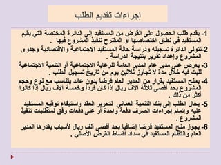 إجراءات تقديم الطلب 1-  يقدم طلب الحصول على القرض من المستفيد إلى الدائرة المختصة التي يقيم المستفيد في نطاق اختصاصها أو المقترح تنفيذ المشروع فيها   . 2- تتولى الدائرة تسجيله ودراسة حالة المستفيد الاجتماعية والاقتصادية وجدوى المشروع وإعداد تقرير بنتيجة الدراسة  . 3-  يعرض على مدير عام المدير العامة للرعاية الاجتماعية أو التنمية الاجتماعية للبت فيه خلال مدة لا تجاوز ثلاثين يوم من تاريخ تسجيل الطلب  . 4-  يمنح المستفيد بقرار من المدير العام قرضاً بدون عائد يتناسب مع نوع وحجم المشروع بحد أقصى ثلاثة آلاف ريال إذا كان فرداً وخمسة آلاف ريال إذا كانوا أكثر من ذلك  . 5-  يحال الطلب إلى بنك التنمية العماني  لتحرير العقد واستيفاء توقيع المستفيد عليه وإتمام إجراءات الصرف دفعة واحدة أو على دفعات وفق لمتطلبات تنفيذ المشروع  . 6-  يجوز منح المستفيد قرضا إضافيا بحد أقصى ألف ريال لأسباب يقدرها المدير العام وانتظام المستفيد في سداد أقساط القرض الأصلي  .  