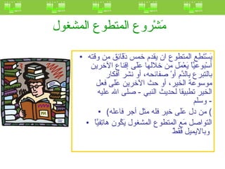 مَشْروع المتطوع المشغول   يَسْتَطِع المتطوع ان يقدم خمس دَقَائِق من وقته أسْبوعيَّاً يَعْمَل من خلالها عَلَى إقناع الآخرين بالتبرع بِالدَّمِ أوْ صفائحه، أو نشر أفكار موسوعة الخير، أو حث الآخرين عَلَى فعل الخير تطبيقا لحديث النبي  -  صلى الله عليه وسلم -  ( من دل عَلَى خير فله مثل أجر فاعله )  التواصل مَع المتطوع المشغول يَكُون هاتِفيَّاً وبالايميل فَقَطْ   