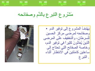 مَشْروع التبرع بِالدَّم وصفائحه   يَهْدِفُ المشروع إلى توفير الدم وصفائحه لمرضى مركز الحسين للسرطان، والتخفيف عَلَى المرضى الَّذِينَ يُعَانُونَ كَثِيراً في توفير الدم، وخاصة الصفائح الَّتِي تحتاج إلى ساعتين كاملتين في الانتظار أثناء التبرع .  