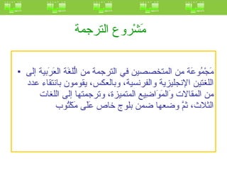 مَشْروع الترجمة   مَجْمُوعَة من المتخصصين في الترجمة من الُّلغَة العَرَبية إلى اللغتين الإنجليزية والفرنسية، وبالعكس، يقومون بانتقاء عدد من المقالات وَالمَوَاضِيع المتميزة، وترجمتها إلى اللغات الثلاث، ثمَّ وضعها ضمن بلوج خاص عَلَى مَكْتُوب  