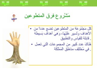 مَشْروع فرق المتطوعين   كل مَجْمُوعَة من المتطوعين تضع عدداً من الأهداف وَتَسِير عَلَيْهَا، وَهِيَ أهداف بَسيطَة قابلة للقياس والتطبيق .  هُنَاكَ عدد كَبِير من المجموعات الَّتِي تعمل في مُخْتَلِف مناطق الْمَمْلَكَة .  