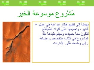 مَشْروع موسوعة الخير   يَهْدِفُ إلى تَقْدِيم أفكار إبداعية في عمل الخير، وتعميمها عَلَى أفراد المُجْتَمَع لِتَكُونَ سنة حميدة، وسيتم طباعة هَذَا المشروع في كِتَاب متخصص، إضافة إلى وضعه عَلَى الإنترنت .  