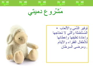 مَشْروع دميتي   توفير الدُّمَى والألعاب المُسْتَعْمَلَة وَالَّتِي لا تحتاجها وإعادة تغليفها وإعطائها للأطفال الفقراء والأيتام ومرضى السرطان .  
