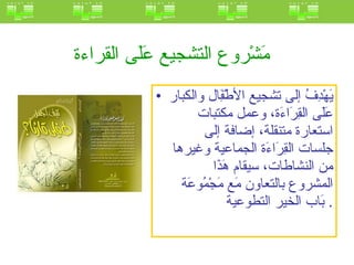 مَشْروع التشجيع عَلَى القراءة   يَهْدِفُ إلى تشجيع الأطْفَِال والكبار عَلَى القِرَاءَة، وعمل مكتبات استعارة متنقلة، إضافة إلى جلسات القِرَاءَة الجماعية وغيرها من النشاطات، سيقام هَذَا المشروع بالتعاون مَع مَجْمُوعَة بَاب الخير التطوعية .  