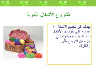 مَشْروع الأشغال اليَدوية  يَهْدِفُ إلى تجميع الأشغال اليَدوية الَّتِي يَقُوُم بِهَا الأطْفَِال وعرضها، وبيعها وتوزيع جزء من الأرباح عَلَى الفقراء .  