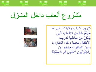 مَشْروع ألعاب داخل المنـزل   تدريب شباب وفتيات عَلَى مَجْمُوعَة من الألعاب الَّتِي يُمْكِنُ من خلالها تدريب الأطْفَِال للعبها داخل المنـزل، ومِن اهدافها ابعادهم عَنْ التِلْفِزْيُون لاطول فترة مُمْكِنَة .   