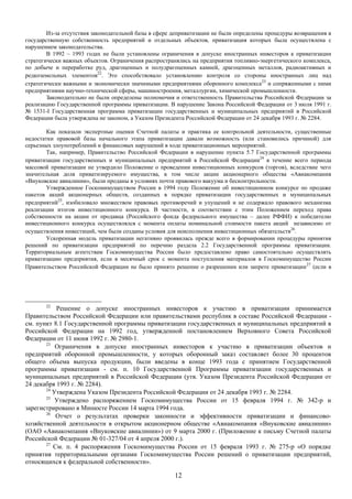 Из-за отсутствия законодательной базы в сфере деприватизации не были определены процедуры возвращения в
государственную собственность предприятий и отдельных объектов, приватизация которых была осуществлена с
нарушением законодательства.
        В 1992 – 1993 годах не были установлены ограничения в допуске иностранных инвесторов к приватизации
стратегически важных объектов. Ограничения распространялись на предприятия топливно-энергетического комплекса,
по добыче и переработке руд, драгоценных и полудрагоценных камней, драгоценных металлов, радиоактивных и
редкоземельных элементов22. Это способствовало установлению контроля со стороны иностранных лиц над
стратегически важными и экономически значимыми предприятиями оборонного комплекса23 и сопряженными с ними
предприятиями научно-технической сферы, машиностроения, металлургии, химической промышленности.
        Законодательно не были определены полномочия и ответственность Правительства Российской Федерации за
реализацию Государственной программы приватизации. В нарушение Закона Российской Федерации от 3 июля 1991 г.
№ 1531-I Государственная программа приватизации государственных и муниципальных предприятий в Российской
Федерации была утверждена не законом, а Указом Президента Российской Федерации от 24 декабря 1993 г. № 2284.

        Как показали экспертные оценки Счетной палаты и практика ее контрольной деятельности, существенные
недостатки правовой базы начального этапа приватизации давали возможность (или становились причиной) для
серьезных злоупотреблений и финансовых нарушений в ходе приватизационных мероприятий.
        Так, например, Правительство Российской Федерации в нарушение пункта 5.7 Государственной программы
приватизации государственных и муниципальных предприятий в Российской Федерации24 в течение всего периода
массовой приватизации не утвердило Положение о проведении инвестиционных конкурсов (торгов), вследствие чего
значительная доля приватизируемого имущества, в том числе акции акционерного общества «Авиакомпания
«Внуковские авиалинии», были проданы в условиях почти правового вакуума и бесконтрольности.
        Утвержденное Госкомимуществом России в 1994 году Положение об инвестиционном конкурсе по продаже
пакетов акций акционерных обществ, созданных в порядке приватизации государственных и муниципальных
предприятий25, изобиловало множеством правовых противоречий и упущений и не содержало правового механизма
реализации итогов инвестиционного конкурса. В частности, в соответствии с этим Положением переход права
собственности на акции от продавца (Российского фонда федерального имущества – далее РФФИ) к победителю
инвестиционного конкурса осуществлялся с момента оплаты номинальной стоимости пакета акций независимо от
осуществления инвестиций, чем были созданы условия для неисполнения инвестиционных обязательств26.
        Ускоренная модель приватизации негативно проявилась прежде всего в формировании процедуры принятия
решений по приватизации предприятий по перечню раздела 2.2 Государственной программы приватизации.
Территориальным агентствам Госкомимущества России было предоставлено право самостоятельно осуществлять
приватизацию предприятия, если в месячный срок с момента поступления материалов в Госкомимущество России
Правительством Российской Федерации не было принято решение о разрешении или запрете приватизации 27 (если в




       22
           Решение о допуске иностранных инвесторов к участию в приватизации принимается
Правительством Российской Федерации или правительствами республик в составе Российской Федерации -
см. пункт 8.1 Государственной программы приватизации государственных и муниципальных предприятий в
Российской Федерации на 1992 год, утвержденной постановлением Верховного Совета Российской
Федерации от 11 июня 1992 г. № 2980-1.
       23
           Ограничения в допуске иностранных инвесторов к участию в приватизации объектов и
предприятий оборонной промышленности, у которых оборонный заказ составляет более 30 процентов
общего объема выпуска продукции, были введены в конце 1993 года с принятием Государственной
программы приватизации - см. п. 10 Государственной Программы приватизации государственных и
муниципальных предприятий в Российской Федерации (утв. Указом Президента Российской Федерации от
24 декабря 1993 г. № 2284).
       24
          Утверждена Указом Президента Российской Федерации от 24 декабря 1993 г. № 2284.
       25
           Утверждено распоряжением Госкомимущества России от 15 февраля 1994 г. № 342-р и
зарегистрировано в Минюсте России 14 марта 1994 года.
       26
           Отчет о результатах проверки законности и эффективности приватизации и финансово-
хозяйственной деятельности в открытом акционерном обществе «Авиакомпания «Внуковские авиалинии»
(ОАО «Авиакомпания «Внуковские авиалинии») от 9 марта 2000 г. (Приложение к письму Счетной палаты
Российской Федерации № 01-327/04 от 4 апреля 2000 г.).
       27
          См. п. 4 распоряжения Госкомимущества России от 15 февраля 1993 г. № 275-р «О порядке
принятия территориальными органами Госкомимущества России решений о приватизации предприятий,
относящихся к федеральной собственности».

                                                      12
 