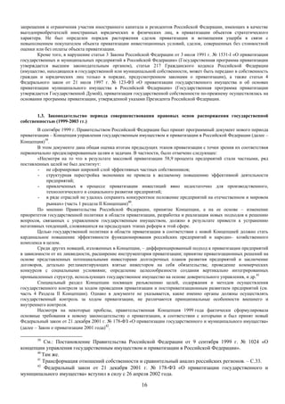 запрещения и ограничения участия иностранного капитала и резидентов Российской Федерации, имеющих в качестве
выгодоприобретателей иностранных юридических и физических лиц, в приватизации объектов стратегического
характера. Не был определен порядок расторжения сделок приватизации и возмещения ущерба в связи с
невыполнением покупателем объекта приватизации инвестиционных условий, сделок, совершенных без стоимостной
оценки или без оплаты объекта приватизации.
        Кроме того, в нарушение статьи 3 Закона Российской Федерации от 3 июля 1991 г. № 1531-I «О приватизации
государственных и муниципальных предприятий в Российской Федерации» (Государственная программа приватизации
утверждается высшим законодательным органом), статьи 217 Гражданского кодекса Российской Федерации
(имущество, находящееся в государственной или муниципальной собственности, может быть передано в собственность
граждан и юридических лиц только в порядке, предусмотренном законами о приватизации), а также статьи 4
Федерального закон от 21 июля 1997 г. № 123-ФЗ «О приватизации государственного имущества и об основах
приватизации муниципального имущества в Российской Федерации» (Государственная программа приватизации
утверждается Государственной Думой), приватизация государственной собственности по-прежнему осуществлялась на
основании программы приватизации, утвержденной указами Президента Российской Федерации.


       1.3. Законодательство периода совершенствования правовых основ распоряжения государственной
собственностью (1999-2003 гг.)
        В сентябре 1999 г. Правительством Российской Федерации был принят программный документ нового периода
приватизации – Концепция управления государственным имуществом и приватизации в Российской Федерации (далее –
Концепция)39.
        В этом документе дана общая оценка итогам предыдущих этапов приватизации с точки зрения их соответствия
первоначально продекларированным целям и задачам. В частности, было отмечено следующее:
        «Несмотря на то что в результате массовой приватизации 58,9 процента предприятий стали частными, ряд
поставленных целей не был достигнут:
         - не сформирован широкий слой эффективных частных собственников;
         - структурная перестройка экономики не привела к желаемому повышению эффективной деятельности
             предприятий;
         - привлеченных в процессе приватизации инвестиций явно недостаточно для производственного,
             технологического и социального развития предприятий;
         - в ряде отраслей не удалось сохранить конкурентное положение предприятий на отечественном и мировом
             рынках» (часть 1 раздела II Концепции)40.
        По мнению Правительства Российской Федерации, принятие Концепции, а на ее основе – изменение
приоритетов государственной политики в области приватизации, разработка и реализация новых подходов к решению
вопросов, связанных с управлением государственным имуществом, должно в результате привести к устранению
негативных тенденций, сложившихся на предыдущих этапах реформ в этой сфере.
        Целью государственной политики в области приватизации в соответствии с новой Концепцией должно стать
кардинальное повышение эффективности функционирования российских предприятий и народно– хозяйственного
комплекса в целом.
        Среди других новаций, изложенных в Концепции, – дифференцированный подход к приватизации предприятий
в зависимости от их ликвидности, расширение инструментария приватизации; принятие приватизационных решений на
основе представленных потенциальными инвесторами долгосрочных планов развития предприятий и заключение
договоров, детально регламентирующих взятые инвестором на себя обязательства; проведение коммерческих
конкурсов с социальными условиями; определение целесообразности создания вертикально интегрированных
промышленных структур, использующих государственное имущество на основе доверительного управления, и др.41
        Специальный раздел Концепции посвящен разъяснению целей, содержания и методов осуществления
государственного контроля за ходом проведения приватизации и постприватизационным развитием предприятий (см.
часть 4 Раздела II Концепции). Однако в документе не указывается, какие именно органы должны осуществлять
государственный контроль за ходом приватизации, не различаются принципиальные особенности внешнего и
внутреннего контроля.
        Несмотря на некоторые пробелы, правительственная Концепция 1999 года фактически сформулировала
основные требования к новому законодательству о приватизации, в соответствии с которыми и был принят новый
Федеральный закон от 21 декабря 2001 г. № 178-ФЗ «О приватизации государственного и муниципального имущества»
(далее – Закон о приватизации 2001 года)42.

       39
          См.: Постановление Правительства Российской Федерации от 9 сентября 1999 г. № 1024 «О
концепции управления государственным имуществом и приватизации в Российской Федерации».
      40
         Там же.
      41
         Трансформация отношений собственности и сравнительный анализ российских регионов. – С.33.
      42
          Федеральный закон от 21 декабря 2001 г. № 178-ФЗ «О приватизации государственного и
муниципального имущества» вступил в силу с 26 апреля 2002 года.

                                                      16
 
