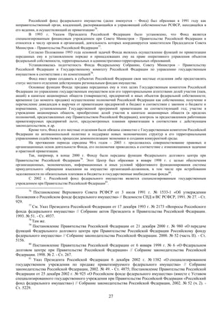 Российский фонд федерального имущества (далее именуется – Фонд) был образован в 1991 году как
неправительственный орган, владеющий, распоряжающийся и управляющий собственностью РСФСР, находящейся в
его ведении, и осуществляющий ее приватизацию76.
        В 1993 г. Указом Президента Российской Федерации было установлено, что Фонд является
специализированным финансовым учреждением при Совете Министров – Правительстве Российской Федерации и
относится к числу органов и организаций, деятельность которых координируется заместителем Председателя Совета
Министров – Правительства Российской Федерации77.
        Согласно Положению 1993 года основной задачей Фонда являлось осуществление функций по приватизации
переданных ему в установленном порядке и принадлежащих ему на праве оперативного управления объектов
федеральной собственности, территориальных и административно-территориальных образований.
        Устанавливалась подотчетность Фонда Федеральному Собранию, Совету Министров – Правительству
Российской Федерации и Государственному комитету Российской Федерации по управлению государственным
имуществом в соответствии с их компетенцией78.
        Фонд имел право создавать в субъектах Российской Федерации свои местные отделения либо предоставлять
статус местного отделения действующим региональным фондам имущества.
        Основные функции Фонда: продажа переданных ему в этих целях Государственным комитетом Российской
Федерации по управлению государственным имуществом или его территориальными агентствами долей участия (паев,
акций) в капитале акционерных обществ (товариществ), предприятий и иных объектов федеральной собственности;
временное (до момента продажи) осуществление полномочий Российской Федерации как собственника; получение и
перечисление дивидендов и выручки от приватизации предприятий в бюджет в соответствии с законом о бюджете и
нормативами, установленными Государственной программой приватизации на соответствующий год; участие в
учреждении акционерных обществ, приобретение долей участия в капитале акционерных обществ (в пределах
полномочий, предоставленных ему Правительством Российской Федерации); контроль за предоставлением работникам
приватизируемых предприятий льгот, предусмотренных планами приватизации в соответствии с действующим
законодательством, и др.
        Кроме того, Фонд и его местные отделения были обязаны совместно с Государственным комитетом Российской
Федерации по антимонопольной политике и поддержке новых экономических структур и его территориальными
управлениями содействовать процессам демонополизации экономики и создания конкурентной среды.
        На протяжении периода середины 90-х годов – 2003 г. продолжалось совершенствование правовых и
организационных основ деятельности Фонда, его полномочия приводились в соответствие с изменяющимися задачами
и практикой приватизации.
        Так, например, в конце 2000 г. Фонду были переданы функции Федерального долгового центра при
Правительстве Российской Федерации79. Этот Центр был образован в январе 1998 г. с целью обеспечения
организационных, экономических, информационных и иных условий эффективного функционирования системы
принудительного обращения взыскания на имущество организаций-должников, в том числе при истребовании
задолженности по обязательным платежам в бюджеты и государственные внебюджетные фонды80.
        С 2002 г. Российский фонд федерального имущества является специализированным государственным
учреждением при Правительстве Российской Федерации81.
       76
           Постановление Верховного Совета РСФСР от 3 июля 1991 г. № 1533-1 «Об утверждении
Положения о Российском фонде федерального имущества» // Ведомости СНД и ВС РСФСР, 1991. № 27. - Ст.
929.
       77
          См. Указ Президента Российской Федерации от 17 декабря 1993 г. № 2173 «Вопросы Российского
фонда федерального имущества» // Собрание актов Президента и Правительства Российской Федерации.
1993. № 51. - Ст. 4937.
       78
          Там же.
       79
          Постановление Правительства Российской Федерации от 21 декабря 2000 г. № 980 «О передаче
функций Федерального долгового центра при Правительстве Российской Федерации Российскому фонду
федерального имущества» // Собрание законодательства Российской Федерации. 2000. № 52 (часть II). - Ст.
5156.
       80
          Постановление Правительства Российской Федерации от 6 января 1998 г. № 6 «О Федеральном
долговом центре при Правительстве Российской Федерации» // Собрание законодательства Российской
Федерации. 1998. № 2. - Ст. 267.
       81
           Указ Президента Российской Федерации 6 декабря 2002 г. № 1382 «О специализированном
государственном учреждении по продаже приватизируемого федерального имущества» // Собрание
законодательства Российской Федерации, 2002. № 49. - Ст. 4875; Постановление Правительства Российской
Федерации от 25 декабря 2002 г. № 925 «О Российском фонде федерального имущества» (вместе с Уставом
специализированного государственного учреждения при Правительстве Российской Федерации «Российский
фонд федерального имущества») // Собрание законодательства Российской Федерации, 2002. № 52 (ч. 2). -
Ст. 5229.

                                                     27
 