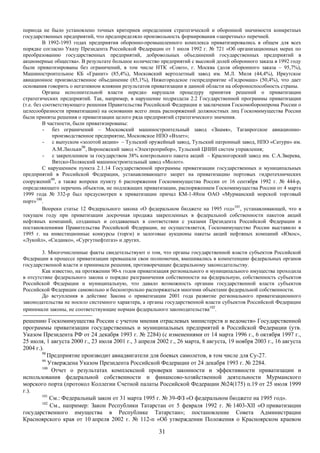 периода не было установлено точных критериев определения стратегической и оборонной значимости конкретных
государственных предприятий, что предопределяло произвольность формирования «запретных» перечней.
          В 1992-1993 годах предприятия оборонно-промышленного комплекса приватизировались в общем для всех
порядке согласно Указу Президента Российской Федерации от 1 июля 1992 г. № 721 «Об организационных мерах по
преобразованию государственных предприятий, добровольных объединений государственных предприятий в
акционерные общества». В результате большое количество предприятий с высокой долей оборонного заказа в 1992 году
были приватизированы без ограничений, в том числе НТК «Союз», г. Москва (доля оборонного заказа – 95,7%),
Машиностроительное КБ «Гранит» (85,4%), Московский вертолетный завод им. М.Л. Миля (44,4%), Иркутское
авиационное производственное объединение (85,1%), Нижегородское госпредприятие «Гидромаш» (50,4%), что дает
основания говорить о негативном влиянии результатов приватизации в данной области на обороноспособность страны.
          Органы исполнительной власти нередко нарушали процедуру принятия решений о приватизации
стратегических предприятий. Так, например, в нарушение подраздела 2.2 Государственной программы приватизации
(т.е. без соответствующего решения Правительства Российской Федерации и заключения Госкомоборонпрома России о
целесообразности приватизации) на основании всего лишь распоряжений должностных лиц Госкомимущества России
были приняты решения о приватизации целого ряда предприятий стратегического значения.
          В частности, были приватизированы:
          - без ограничений – Московский машиностроительный завод «Знамя», Таганрогское авиационно-
              производственное предприятие, Московское НПО «Взлет»;
          - с выпуском «золотой акции» – Тульский оружейный завод, Тульский патронный завод, НПО «Сатурн» им.
              А.М.Люльки98, Воронежский завод «Электроприбор», Тульский ЦНИИ систем управления;
          - с закреплением за государством 38% контрольного пакета акций – Красногорский завод им. С.А.Зверева,
              Вятско-Полянский машиностроительный завод «Молот».
          С нарушением пункта 2.1.14 Государственной программы приватизации государственных и муниципальных
предприятий в Российской Федерации, устанавливающего запрет на приватизацию портовых гидротехнических
сооружений99, а также вопреки пункту 6 распоряжения Госкомимущества России от 16 сентября 1992 г. № 444-р,
определяющего перечень объектов, не подлежащих приватизации, распоряжением Госкомимущества России от 4 марта
1999 года № 332-р был предусмотрен к приватизации причал КМ-1-88пм ОАО «Мурманский морской торговый
порт»100.
          Вопреки статье 12 Федерального закона «О федеральном бюджете на 1995 год»101, устанавливающей, что в
текущем году при приватизации досрочная продажа закрепленных в федеральной собственности пакетов акций
нефтяных компаний, созданных и создаваемых в соответствии с указами Президента Российской Федерации и
постановлениями Правительства Российской Федерации, не осуществляется, Госкомимущество России выставило в
1995 г. на инвестиционные конкурсы (торги) и залоговые аукционы пакеты акций нефтяных компаний «Юкос»,
«Лукойл», «Сиданко», «Сургутнефтегаз» и других.

        3. Многочисленные факты свидетельствуют о том, что органы государственной власти субъектов Российской
Федерации в процессе приватизации превышали свои полномочия, вмешивались в компетенцию федеральных органов
государственной власти и принимали решения, противоречащие федеральному законодательству.
        Как известно, на протяжении 90-х годов приватизация регионального и муниципального имущества проходила
в отсутствие федерального закона о порядке разграничения собственности на федеральную, собственность субъектов
Российской Федерации и муниципальную, что давало возможность органам государственной власти субъектов
Российской Федерации самовольно и бесконтрольно распоряжаться многими объектами федеральной собственности.
        До вступления в действие Закона о приватизации 2001 года развитие регионального приватизационного
законодательства не носило системного характера, а органы государственной власти субъектов Российской Федерации
принимали законы, не соответствующие нормам федерального законодательства102.

решению Госкомимущества России с учетом мнения отраслевых министерств и ведомств» Государственной
программы приватизации государственных и муниципальных предприятий в Российской Федерации (утв.
Указом Президента РФ от 24 декабря 1993 г. № 2284) (с изменениями от 14 марта 1996 г., 6 октября 1997 г.,
25 июля, 1 августа 2000 г., 23 июля 2001 г., 3 апреля 2002 г., 26 марта, 8 августа, 19 ноября 2003 г., 16 августа
2004 г.).
        98
           Предприятие производит авиадвигатели для боевых самолетов, в том числе для Су-27.
        99
           Утверждена Указом Президента Российской Федерации от 24 декабря 1993 г. № 2284.
        100
             Отчет о результатах комплексной проверки законности и эффективности приватизации и
использования федеральной собственности и финансово-хозяйственной деятельности Мурманского
морского порта (протокол Коллегии Счетной палаты Российской Федерации №24(175) п.19 от 25 июля 1999
г.).
        101
            См.: Федеральный закон от 31 марта 1995 г. № 39-ФЗ «О федеральном бюджете на 1995 год».
        102
            См., например: Закон Республики Татарстан от 5 февраля 1992 г. № 1403-XII «О приватизации
государственного имущества в Республике Татарстан»; постановление Совета Администрации
Красноярского края от 10 апреля 2002 г. № 112-п «Об утверждении Положения о Красноярском краевом

                                                       31
 