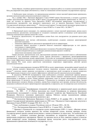 Таким образом, стихийные приватизационные процессы опережали работу по созданию полноценной правовой
базы, регулирующей смену форм собственности, а также по становлению соответствующих государственных структур.

        3. Необходимо также учитывать, что принципиальные решения о начале массовой приватизации принимались
органами законодательной и исполнительной власти совместно.
        Так, в декабре 1992 г. Президиум Верховного Совета РСФСР принял Постановление, в котором в основном
одобрил представленный Правительством РСФСР проект Государственной программы приватизации на 1992 год, а
также дал согласие на принятие Указа Президента РСФСР «Об ускорении приватизации государственных и
муниципальных предприятий» «как временного нормативного акта до принятия Верховным Советом РСФСР
Государственной программы приватизации»128. Окончательный вариант Государственной программы приватизации на
1992 год был утвержден Постановлением Верховного Совета РСФСР от 11 июня 1992 г. № 2980-1129.

         4. Проведенный анализ показывает, что, принимая решение о начале массовой приватизации, органы власти
руководствовались аргументами, вытекающими из тогдашнего понимания причин и возможных путей преодоления
социально-экономического кризиса начала 90-х годов.
         В частности, предполагалось, что приватизация должна была стать инструментом для решения целого ряда
актуальных задач:
         - формирования слоя частных собственников, содействующих созданию социально ориентированной
             рыночной экономики;
         - повышения эффективности деятельности предприятий путем их приватизации;
         - социальной защиты населения и развития объектов социальной инфраструктуры за счет средств,
             поступивших от приватизации;
         - содействия процессу стабилизации финансового положения в Российской Федерации;
         - создания конкурентной среды и содействия демонополизации народного хозяйства;
         - привлечения иностранных инвестиций130.
         Однако реальные, прагматические цели, преследуемыми органами исполнительной власти и собственниками
предприятий в ходе реализации конкретных сделок, нередко расходились с официально продекларированными
долгосрочными, стратегическими целями приватизации. Отсутствие же полноценной правовой и институциональной
базы, а также эффективного внешнего государственного контроля за ходом приватизации на протяжении практических
всего периода 90-х годов делало практически невозможным оперативную корректировку действий органов
исполнительной власти.

        5. Согласно международным стандартам ИНТОСАИ по аудиту приватизации, чрезвычайно важной задачей для
высших органов внешнего финансового контроля является «выяснение истинных целей продажи конкретного
актива»131, поскольку именно сравнение долгосрочных и краткосрочных целей государства на каждом конкретном
этапе приватизации позволит в итоге оценить эффективность действий властей и реальных результатов реформ.
        В документах ИНТОСАИ подчеркивается также необходимость учитывать динамичный характер процесса
приватизации и тот факт, что цели каждой конкретной сделки обычно отражают изменения (подчас радикальные),
происходящие в экономике в целом. Однако решение оперативных задач не должно противоречить долгосрочным
целям приватизации. В частности, согласно Принципу 7 Руководства по стандартам аудита приватизации, высшие
органы финансового контроля обязаны установить, каковы были конкретные цели продажи, включая обстоятельства,
касающиеся особенностей самого приватизируемого предприятия, и определить, как эти конкретные цели соотносятся с

       127
           См., например: Трансформация отношений собственности и сравнительный анализ российских
регионов. – М., 2001. – С. 23 (Работа выполнена под эгидой Консорциума по вопросам прикладных
экономических исследований в составе Академии народного хозяйства при Правительстве Российской
Федерации, Института экономики переходного периода, Рабочего центра экономических реформ,
Канадского агентства по международному развитию и др.).
       128
           Постановление Президиума Верховного Совета РСФСР от 28 декабря 1991 г. № 3038/1-1 «О
проекте Государственной программы приватизации на 1992 год» // Ведомости Совета народных депутатов и
Верховного Совета РСФСР, 16 января 1992. № 3. - Ст. 92.
       129
           Текст опубликован в издании: Российская газета от 09 июля 1992 г., № 156.
       130
           См.: Постановление Верховного Совета РСФСР от 11 июня 1992 г., № 2980-1.
       131
           Принцип 6 Руководства по стандартам аудита приватизации (1998 г.) гласит: «Высшие органы
финансового контроля должны выяснить все мотивы конкретной сделки, включая причины, почему
государство решило продать данный актив именно с такими условиями и за такую цену. Это необходимо для
того, чтобы … установить ключевые факторы, повлиявшие на конкретное решение государства о
приватизации конкретного предприятия. Причем эти причины могли не быть заявлены открыто в качестве
целей конкретной сделки (например, ожидаемый кризис вследствие роста государственного долга,
превышающего финансовые возможности государства, и т.п.)».

                                                      41
 