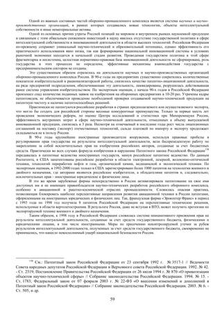 Одной из важных составных частей оборонно-промышленного комплекса является система научных и научно-
производственных организаций, в рамках которых создавались новые технологии, объекты интеллектуальной
собственности и иные нематериальные активы.
        Одной из основных причин утраты Россией позиций на мировом и внутреннем рынках наукоемкой продукции
и связанным с этим обвальным снижением инвестиций в науку явилось отсутствие государственной политики в сфере
интеллектуальной собственности и инновационной деятельности в области высоких технологий. Российская Федерация
по-прежнему сохраняет уникальный научно-технический и образовательный потенциал, однако эффективность его
практического использования явно низка, так как формирование национальной инновационной системы в условиях
рыночной экономики находится в начальной стадии развития. Проводимая государством политика в этой сфере
фрагментарна и несистемна, целостная нормативно-правовая база инновационной деятельности не сформирована, роль
государства в этих процессах не определена, эффективные механизмы взаимодействия государства с
предпринимательским сектором не созданы.
        Это существенным образом отразилось на деятельности научных и научно-производственных организаций
оборонно-промышленного комплекса России. В 90-е годы на предприятиях существенно сократились количественные
показатели изобретательской и рационализаторской работы, снизилось качество патентно-лицензионной деятельности,
на ряде предприятий подразделения, обеспечивающие эту деятельность, ликвидированы, разрушилась действовавшая
ранее система управления изобретательством. По экспертным оценкам, с начала 90-х годов в Российской Федерации
произошел спад количества поданных заявок на изобретения на оборонных предприятиях в 10-20 раз. Утрачены кадры
патентоведов, не обеспечивается проведение необходимой проверки создаваемой научно-технической продукции на
патентную чистоту и наличие патентоспособных решений.
        Практически не патентуются российские разработки в странах предполагаемого или осуществляемого экспорта,
что могло бы создать для российской стороны весомые конкурентные преимущества. Только за первые шесть лет
проведения экономических реформ, по оценке Центра исследований и статистики при Минпромнауки России,
эффективность внутренних затрат в сфере научно-технической деятельности, отнесенных к объему выпускаемой
инновационной продукции, снизилась в 3 раза. Несмотря на отмечаемый в последние годы рост числа лицензионных
соглашений на поставку (экспорт) отечественных технологий, сальдо платежей по импорту и экспорту продолжает
складываться не в пользу России.
        В 90-е годы крупнейшие иностранные производители вооружения, используя правовые пробелы в
регулировании прав государства на результаты интеллектуальной деятельности, вели беспрецедентную работу по
закреплению за собой исключительных прав на изобретения российских авторов, созданные за счет бюджетных
средств. Практически во всех случаях формула изобретения в нарушение Патентного закона Российской Федерации138
передавалась в патентные ведомства иностранных государств, минуя российское патентное ведомство. По данным
Роспатента, в США запатентованы российские разработки в области электронной, лазерной, волоконно-оптической
техники, технологий переработки нефти и газа, органической химии, медицинской и экологической техники. По
экспертным оценкам, в 1992-2000 годах только в США зарегистрировано более 1000 патентов на технологии военного и
двойного назначения, где авторами являются российские изобретатели, а обладателями патентов и, следовательно,
исключительных прав – иностранные юридические и физические лица.
        В это же время зарубежные фирмы непосредственно в России активизировали патентование на свое имя
доступных им и не имеющих правообладателя научно-технических разработок российского оборонного комплекса,
особенно в авиационной и ракетно-космической отраслях промышленности. Сложилась опасная практика,
позволяющая блокировать наиболее перспективные направления развития авиационной техники в России патентами,
оформленными на иностранных юридических и физических лиц. Так, французская фирма «Эрокоптер Франс» в период
с 1993 года по 1998 год получила 8 патентов Российской Федерации на перспективные технические решения,
используемые в области вертолетостроения. В результате Россия, даже не вступая в ВТО, может получить претензии по
экспортируемой технике военного и двойного назначения.
        Таким образом, к 1998 году в Российской Федерации сложилась система инициативного присвоения прав на
результаты интеллектуальной деятельности, созданные за счет средств государственного бюджета, физическими и
юридическими лицами, в том числе иностранными. Меры по пресечению неконтролируемой утечки за рубеж
результатов интеллектуальной деятельности, полученных за счет средств государственного бюджета, своевременно не
принимались, что нанесло невосполнимый ущерб национальной безопасности России.




       138
           См.: Патентный закон Российской Федерации от 23 сентября 1992 г. № 3517-1 // Ведомости
Совета народных депутатов Российской Федерации и Верховного совета Российской Федерации. 1992. № 42.
- Ст. 2319; Постановление Правительства Российской Федерации от 26 июля 1994 г. № 870 «О приватизации
объектов научно-технической сферы» // Собрание законодательства Российской Федерации. 1994. № 15. -
Ст. 1783; Федеральный закон от 07 февраля 2003 г. № 22-ФЗ «О внесении изменений и дополнений в
Патентный закон Российской Федерации» // Собрание законодательства Российской Федерации. 2003. № 6. -
Ст. 505; и др.

                                                       59
 