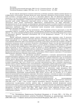 Источники:
       Российский статистический ежегодник. 2003: Стат.сб. / Госкомстат России. – М., 2003;
       Российская Федерация в цифрах. 2004: Крат. стат. сб. / Госкомстат России. – М., 2004.

        Во всех отраслях транспортного комплекса наметились устойчивые тенденции старения основных фондов и их
неэффективного использования. Основные фонды всех видов транспорта обновляются недостаточными темпами, их
износ составляет в настоящее время от 55 до 70 % и продолжает нарастать. При этом финансово-экономические
механизмы, в том числе обеспечивающие воспроизводство основных фондов и инновации, недостаточно эффективны и
не в полной мере адаптированы к особенностям транспортной отрасли. Все большая их доля эксплуатируется за
пределами срока службы. Привлечение инвестиций остается на низком уровне, отдельные виды транспортной
деятельности имеют низкую экономическую эффективность, непривлекательны как сфера инвестиций и
предпринимательства. И, как следствие, на международных транспортных рынках в условиях постоянного ужесточения
технических и экологических требований к транспортным средствам снижается конкурентоспособность отечественных
перевозчиков (требования стран ЕЭС по ограничению шумов воздушных судов, повышенные экологические
требования к грузовому транспорту).
        По состоянию на 1 января 1997 года насчитывалось 390 предприятий воздушного транспорта, из них 209
акционерных обществ, созданных на базе бывших государственных предприятий, вновь образованных акционерных
обществ – 165, на базе предприятий Министерства авиационной промышленности Российской Федерации было создано
24 акционерных общества. Аэропортов насчитывалось 845, из них федерального значения – 63, в том числе
международных – 52.
        Важной проблемой гражданской авиации является обновление парка воздушных судов. В результате
приватизации предприятий воздушного транспорта произошло их разукрупнение и образование значительного числа
мелких предприятий, что не позволяет аккумулировать финансовые средства для обновления летного парка. Для
стимулирования обновления парка отечественными воздушными судами нового поколения при поддержке государства
реализуются механизмы лизинга и частичного бюджетного субсидирования. Однако этих мер явно недостаточно для
решения существующей задачи. Приватизация морского и речного флота в основном была проведена в 1992-1993
годах. В настоящее время преобразованы в акционерные общества 132 предприятия речного транспорта, или 93% от их
общего количества, из них 27 пароходств, 51 порт, 48 заводов и 6 прочих предприятий, а также 45 акционерных
обществ, образованных на базе предприятий рабочего снабжения; 87 предприятий морского транспорта, или 74% от их
общего количества, из них 9 морских пароходств, 24 торговых порта, 13 судоремонтных заводов. В настоящее время в
федеральной собственности закреплены пакеты акций 19 акционерных обществ морского транспорта и 43 акционерных
общества речного транспорта, имеющих стратегическое значение.
        Следует подчеркнуть, что действующее российское таможенное и налоговое законодательство снижает
конкурентоспособность морского и речного торгового флота, работающего под российским флагом, и не способствует
возврату в Российскую Федерацию судов, построенных и работающих за рубежом. Появление в мире так называемых
удобных флагов, предоставляющих для торгового флота низкие либо нулевые ставки налогообложения, поставило
отечественных судовладельцев, зарегистрированных в национальном реестре, в крайне невыгодное положение по
условиям конкуренции. При этом в России из-за отсутствия протекционистских мер в отношении национального
торгового флота, наличия обременительного налогообложения и процедурных проблем фактически созданы условия
для ухода торгового флота за пределы страны и соответственно с российской внешнеторговой грузовой базы.
        На железнодорожном транспорте рыночные реформы находятся на начальном этапе. В 1993-1999 годах
приватизация объектов железнодорожного транспорта практически не проводилась, первое предприятие было
приватизировано в 2000 году. К 2003 году были преобразованы в открытые акционерные общества 9 организаций
железнодорожного транспорта, и в 2003 году было приватизировано еще 987 организаций, при этом общее число
приватизированных организаций, подведомственных МПС России, достигло 996, что составило 52 % от общего
количества организаций железнодорожного транспорта. Негативные тенденции в экономике на первом этапе реформ и
значительное снижение спроса на перевозки отрицательно сказались на финансовом положении отрасли и не позволили
своевременно обновлять основные фонды, что привело к повышению уровня их износа.
         В соответствии с пунктом 3.2.7.2 «Реструктуризация естественной монополии   на         железнодорожном
транспорте» Программы социально-экономического развития Российской Федерации на среднесрочную перспективу
(2002-2004 годы)139 в 2003 г. было создано открытое акционерное общество «Российские железные дороги» со
стопроцентным государственным участием, приняты меры по упорядочению функций федеральных органов
исполнительной власти в области железнодорожного транспорта, проведены сводный аудит финансово-хозяйственной
деятельности и инвентаризация (включая оценку технического состояния) имущества подведомственных МПС России
предприятий. В процессе создания РАО РЖД МПС России решало задачу избавления железных дорог от
непрофильных объектов и передачу всей инфраструктуры МПС, включая связь, в собственность вновь созданного
хозяйствующего субъекта.

       139
          См.: Распоряжение Правительства Российской Федерации от 10 июля 2001 г. № 910-р «О
Программе социально-экономического развития Российской Федерации на среднесрочную перспективу
(2002-2004 годы)» // Собрание законодательства Российской Федерации, 2001. № 31. - Ст. 3295.


                                                        61
 