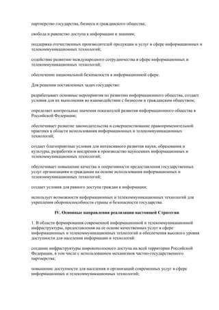 партнерство государства, бизнеса и гражданского общества;

свобода и равенство доступа к информации и знаниям;

поддержка отечественных производителей продукции и услуг в сфере информационных и
телекоммуникационных технологий;

содействие развитию международного сотрудничества в сфере информационных и
телекоммуникационных технологий;

обеспечение национальной безопасности в информационной сфере.

Для решения поставленных задач государство:

разрабатывает основные мероприятия по развитию информационного общества, создает
условия для их выполнения во взаимодействии с бизнесом и гражданским обществом;

определяет контрольные значения показателей развития информационного общества в
Российской Федерации;

обеспечивает развитие законодательства и совершенствование правоприменительной
практики в области использования информационных и телекоммуникационных
технологий;

создает благоприятные условия для интенсивного развития науки, образования и
культуры, разработки и внедрения в производство наукоемких информационных и
телекоммуникационных технологий;

обеспечивает повышение качества и оперативности предоставления государственных
услуг организациям и гражданам на основе использования информационных и
телекоммуникационных технологий;

создает условия для равного доступа граждан к информации;

использует возможности информационных и телекоммуникационных технологий для
укрепления обороноспособности страны и безопасности государства.

           IV. Основные направления реализации настоящей Стратегии

1. В области формирования современной информационной и телекоммуникационной
инфраструктуры, предоставления на ее основе качественных услуг в сфере
информационных и телекоммуникационных технологий и обеспечения высокого уровня
доступности для населения информации и технологий:

создание инфраструктуры широкополосного доступа на всей территории Российской
Федерации, в том числе с использованием механизмов частно-государственного
партнерства;

повышение доступности для населения и организаций современных услуг в сфере
информационных и телекоммуникационных технологий;
 
