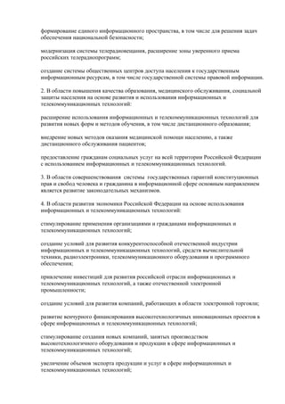 формирование единого информационного пространства, в том числе для решения задач
обеспечения национальной безопасности;

модернизация системы телерадиовещания, расширение зоны уверенного приема
российских телерадиопрограмм;

создание системы общественных центров доступа населения к государственным
информационным ресурсам, в том числе государственной системы правовой информации.

2. В области повышения качества образования, медицинского обслуживания, социальной
защиты населения на основе развития и использования информационных и
телекоммуникационных технологий:

расширение использования информационных и телекоммуникационных технологий для
развития новых форм и методов обучения, в том числе дистанционного образования;

внедрение новых методов оказания медицинской помощи населению, а также
дистанционного обслуживания пациентов;

предоставление гражданам социальных услуг на всей территории Российской Федерации
с использованием информационных и телекоммуникационных технологий.

3. В области совершенствования системы государственных гарантий конституционных
прав и свобод человека и гражданина в информационной сфере основным направлением
является развитие законодательных механизмов.

4. В области развития экономики Российской Федерации на основе использования
информационных и телекоммуникационных технологий:

стимулирование применения организациями и гражданами информационных и
телекоммуникационных технологий;

создание условий для развития конкурентоспособной отечественной индустрии
информационных и телекоммуникационных технологий, средств вычислительной
техники, радиоэлектроники, телекоммуникационного оборудования и программного
обеспечения;

привлечение инвестиций для развития российской отрасли информационных и
телекоммуникационных технологий, а также отечественной электронной
промышленности;

создание условий для развития компаний, работающих в области электронной торговли;

развитие венчурного финансирования высокотехнологичных инновационных проектов в
сфере информационных и телекоммуникационных технологий;

стимулирование создания новых компаний, занятых производством
высокотехнологичного оборудования и продукции в сфере информационных и
телекоммуникационных технологий;

увеличение объемов экспорта продукции и услуг в сфере информационных и
телекоммуникационных технологий;
 