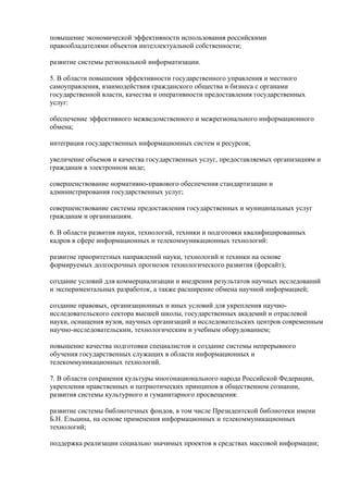 повышение экономической эффективности использования российскими
правообладателями объектов интеллектуальной собственности;

развитие системы региональной информатизации.

5. В области повышения эффективности государственного управления и местного
самоуправления, взаимодействия гражданского общества и бизнеса с органами
государственной власти, качества и оперативности предоставления государственных
услуг:

обеспечение эффективного межведомственного и межрегионального информационного
обмена;

интеграция государственных информационных систем и ресурсов;

увеличение объемов и качества государственных услуг, предоставляемых организациям и
гражданам в электронном виде;

совершенствование нормативно-правового обеспечения стандартизации и
администрирования государственных услуг;

совершенствование системы предоставления государственных и муниципальных услуг
гражданам и организациям.

6. В области развития науки, технологий, техники и подготовки квалифицированных
кадров в сфере информационных и телекоммуникационных технологий:

развитие приоритетных направлений науки, технологий и техники на основе
формируемых долгосрочных прогнозов технологического развития (форсайт);

создание условий для коммерциализации и внедрения результатов научных исследований
и экспериментальных разработок, а также расширение обмена научной информацией;

создание правовых, организационных и иных условий для укрепления научно-
исследовательского сектора высшей школы, государственных академий и отраслевой
науки, оснащения вузов, научных организаций и исследовательских центров современным
научно-исследовательским, технологическим и учебным оборудованием;

повышение качества подготовки специалистов и создание системы непрерывного
обучения государственных служащих в области информационных и
телекоммуникационных технологий.

7. В области сохранения культуры многонационального народа Российской Федерации,
укрепления нравственных и патриотических принципов в общественном сознании,
развития системы культурного и гуманитарного просвещения:

развитие системы библиотечных фондов, в том числе Президентской библиотеки имени
Б.Н. Ельцина, на основе применения информационных и телекоммуникационных
технологий;

поддержка реализации социально значимых проектов в средствах массовой информации;
 