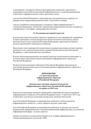 и иностранных государств в области предупреждения, выявления, пресечения и
ликвидации последствий использования информационных и телекоммуникационных
технологий в террористических и иных преступных целях;

участие Российской Федерации в международных исследовательских проектах по
приоритетным направлениям развития науки, технологий и техники;

участие в разработке международных стандартов в сфере информационных и
телекоммуникационных технологий, гармонизация национальной системы стандартов и
сертификации в этой сфере с международной системой.

                       VI. Реализация настоящей Стратегии

В целях реализации настоящей Стратегии утверждается план мероприятий, в разработке
которого принимают участие федеральные органы исполнительной власти, органы
исполнительной власти субъектов Российской Федерации, представители бизнеса,
научных организаций и гражданского общества.

Выполнение плана мероприятий осуществляется в рамках реализации соответствующих
программ за счет средств бюджетов всех уровней бюджетной системы Российской
Федерации, а также внебюджетных источников.

В целях обеспечения реализации настоящей Стратегии осуществляются мониторинг и
статистическое наблюдение показателей развития информационного общества в
Российской Федерации.

По результатам мониторинга Президенту Российской Федерации представляется
ежегодный национальный доклад о состоянии развития информационного общества в
Российской Федерации.

                                  ПРИЛОЖЕНИЕ
                               к Стратегии развития
                            информационного общества
                             в Российской Федерации

                  Контрольные значения показателей развития
               информационного общества в Российской Федерации
                           на период до 2015 года

В результате реализации основных направлений и мероприятий Стратегии развития
информационного общества в Российской Федерации (далее - Стратегия) к 2015 году
должны быть достигнуты следующие контрольные значения показателей:

место Российской Федерации в международных рейтингах в области развития
информационного общества - в числе двадцати ведущих стран мира;

место Российской Федерации в международных рейтингах по уровню доступности
национальной информационной и телекоммуникационной инфраструктуры для субъектов
информационной сферы - не ниже десятого;

уровень доступности для населения базовых услуг в сфере информационных и
телекоммуникационных технологий -100%;
 