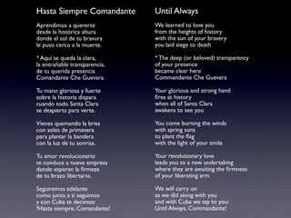 Hasta Siempre Comandante       Until Always
Aprendimos a quererte          We learned to love you
desde la histórica altura      from the heights of history
donde el sol de tu bravura     with the sun of your bravery
le puso cerco a la muerte.     you laid siege to death

* Aquí se queda la clara,      * The deep (or beloved) transparency
la entrañable transparencia,   of your presence
de tu querida presencia        became clear here
Comandante Che Guevara.        Commandante Che Guevara

Tu mano gloriosa y fuerte      Your glorious and strong hand
sobre la historia dispara      ﬁres at history
cuando todo Santa Clara        when all of Santa Clara
se despierta para verte.       awakens to see you

Vienes quemando la brisa       You come burning the winds
con soles de primavera         with spring suns
para plantar la bandera        to plant the ﬂag
con la luz de tu sonrisa.      with the light of your smile

Tu amor revolucionario         Your revolutionary love
te conduce a nueva empresa     leads you to a new undertaking
donde esperan la ﬁrmeza        where they are awaiting the ﬁrmness
de tu brazo libertario.        of your liberating arm

Seguiremos adelante            We will carry on
como junto a ti seguimos       as we did along with you
y con Cuba te decimos:         and with Cuba we say to you:
!Hasta siempre, Comandante!    Until Always, Commandante!
 