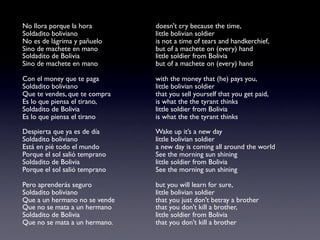 No llora porque la hora        doesn't cry because the time,
Soldadito boliviano            little bolivian soldier
No es de lágrima y pañuelo     is not a time of tears and handkerchief,
Sino de machete en mano        but of a machete on (every) hand
Soldadito de Bolivia           little soldier from Bolivia
Sino de machete en mano        but of a machete on (every) hand

Con el money que te paga       with the money that (he) pays you,
Soldadito boliviano            little bolivian soldier
Que te vendes, que te compra   that you sell yourself that you get paid,
Es lo que piensa el tirano,    is what the the tyrant thinks
Soldadito de Bolivia           little soldier from Bolivia
Es lo que piensa el tirano     is what the the tyrant thinks

Despierta que ya es de día     Wake up it’s a new day
Soldadito boliviano            little bolivian soldier
Está en pié todo el mundo      a new day is coming all around the world
Porque el sol salió temprano   See the morning sun shining
Soldadito de Bolivia           little soldier from Bolivia
Porque el sol salió temprano   See the morning sun shining

Pero aprenderás seguro         but you will learn for sure,
Soldadito boliviano            little bolivian soldier
Que a un hermano no se vende   that you just don't betray a brother
Que no se mata a un hermano    that you don't kill a brother,
Soldadito de Bolivia           little soldier from Bolivia
Que no se mata a un hermano.   that you don't kill a brother
 